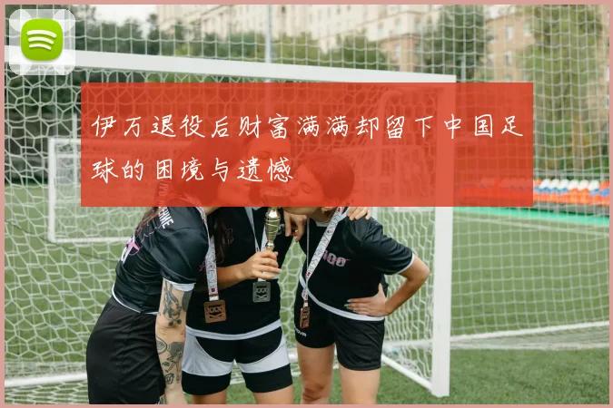 伊万退役后财富满满却留下中国足球的困境与遗憾