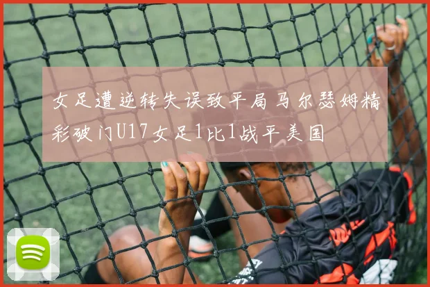 女足遭逆转失误致平局马尔瑟姆精彩破门U17女足1比1战平美国