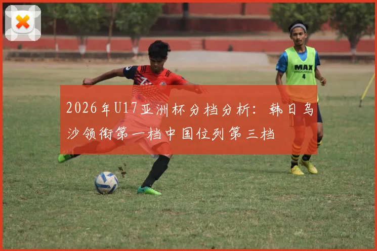 2026年U17亚洲杯分档分析：韩日乌沙领衔第一档中国位列第三档
