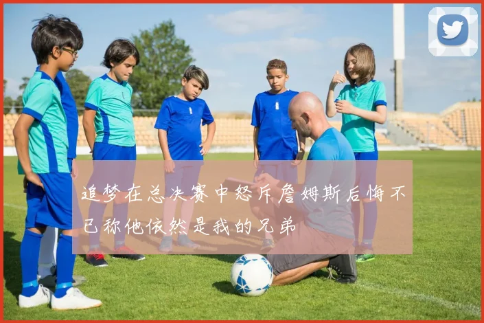追梦在总决赛中怒斥詹姆斯后悔不已称他依然是我的兄弟