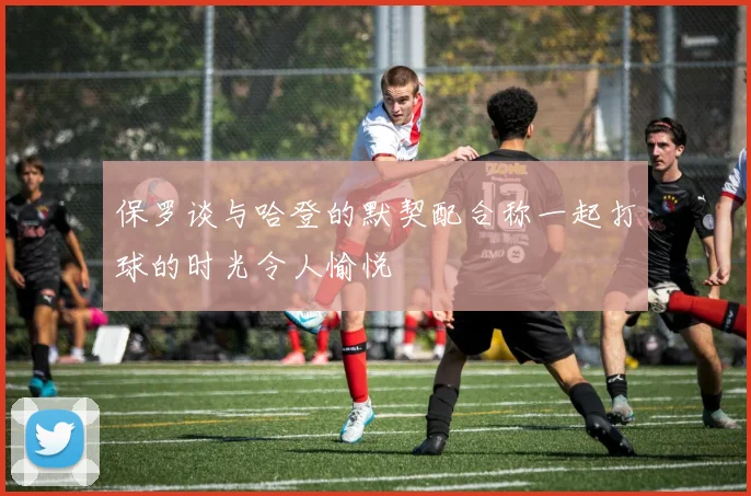 保罗谈与哈登的默契配合称一起打球的时光令人愉悦