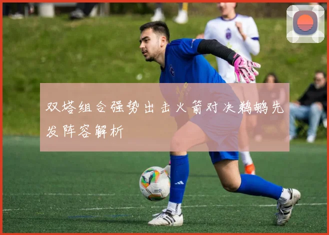双塔组合强势出击火箭对决鹈鹕先发阵容解析