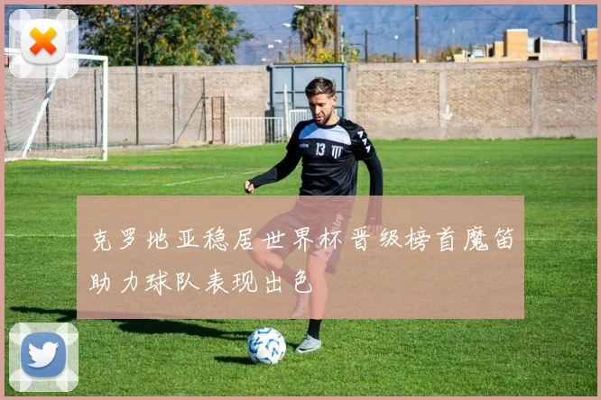 克罗地亚稳居世界杯晋级榜首魔笛助力球队表现出色