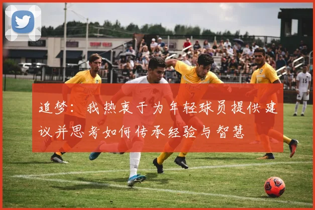 追梦：我热衷于为年轻球员提供建议并思考如何传承经验与智慧
