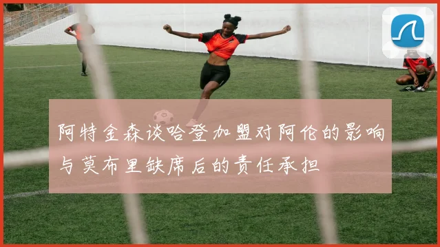 阿特金森谈哈登加盟对阿伦的影响与莫布里缺席后的责任承担