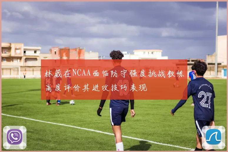 林葳在NCAA面临防守强度挑战教练高度评价其进攻技巧表现