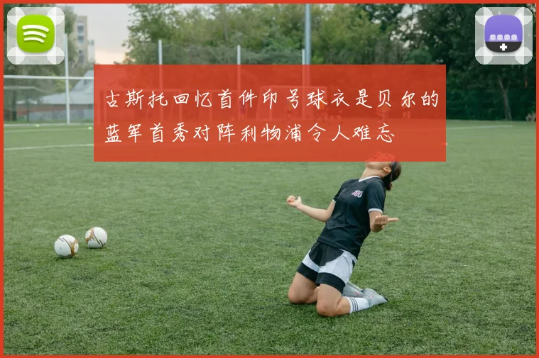 古斯托回忆首件印号球衣是贝尔的蓝军首秀对阵利物浦令人难忘