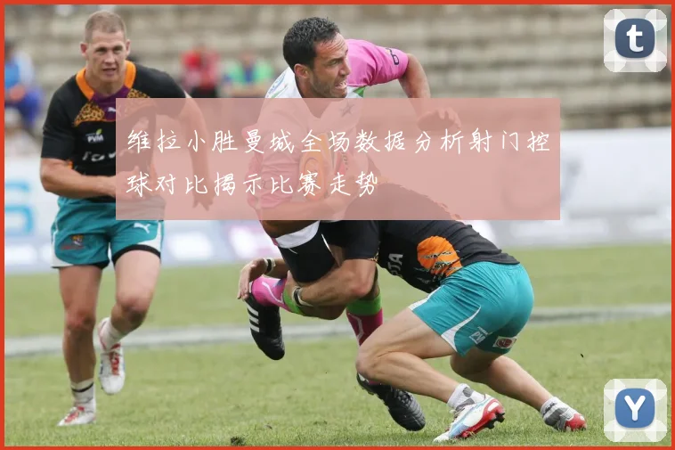 维拉小胜曼城全场数据分析射门控球对比揭示比赛走势