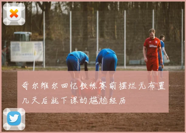 奇尔维尔回忆教练赛前摆烂无布置几天后就下课的尴尬经历