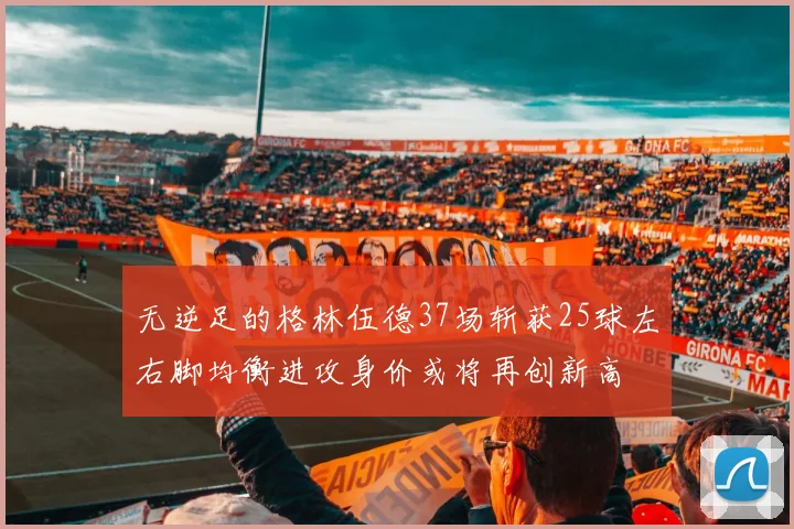 无逆足的格林伍德37场斩获25球左右脚均衡进攻身价或将再创新高