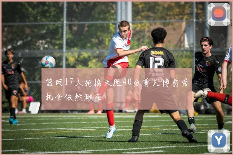 篮网17人轮换大胜40分曾凡博首秀机会依然渺茫