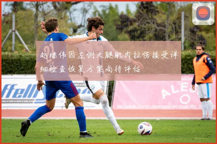 赵继伟因左侧大腿肌肉拉伤接受详细检查恢复方案尚待评估
