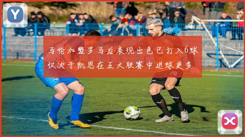 马伦加盟罗马后表现出色已打入6球仅次于凯恩在五大联赛中进球更多