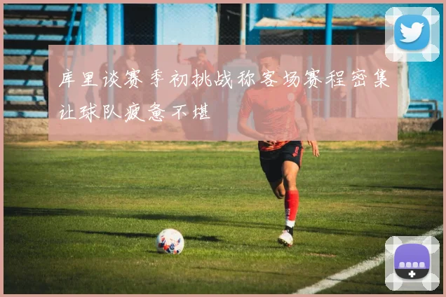 库里谈赛季初挑战称客场赛程密集让球队疲惫不堪