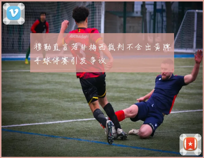 穆勒直言若非梅西裁判不会出黄牌手球停赛引发争议