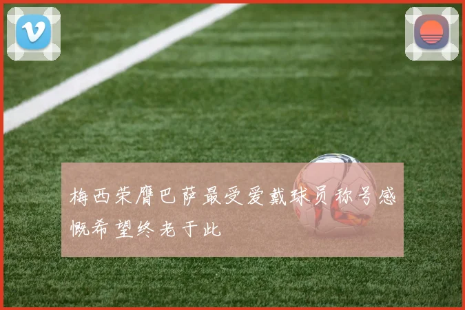 梅西荣膺巴萨最受爱戴球员称号感慨希望终老于此