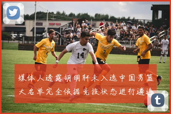 媒体人透露胡明轩未入选中国男篮大名单完全依据竞技状态进行遴选