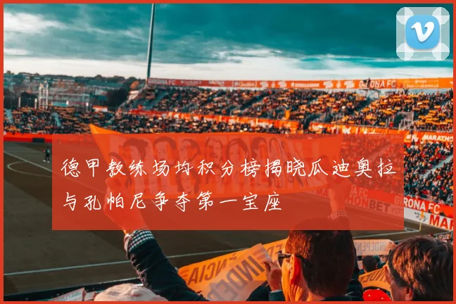 德甲教练场均积分榜揭晓瓜迪奥拉与孔帕尼争夺第一宝座