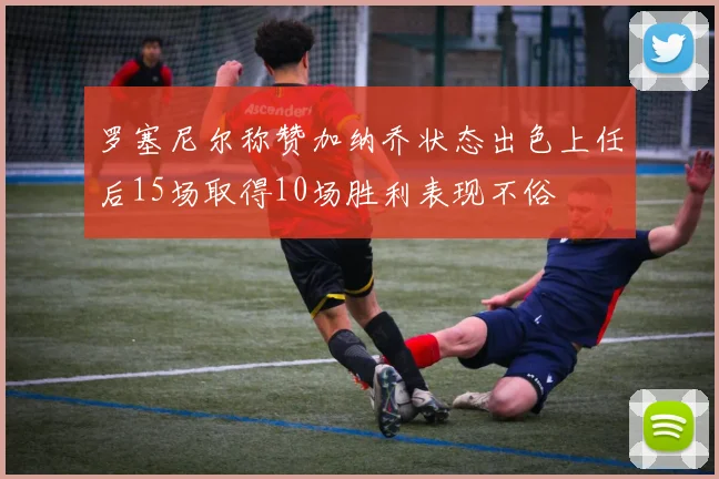 罗塞尼尔称赞加纳乔状态出色上任后15场取得10场胜利表现不俗