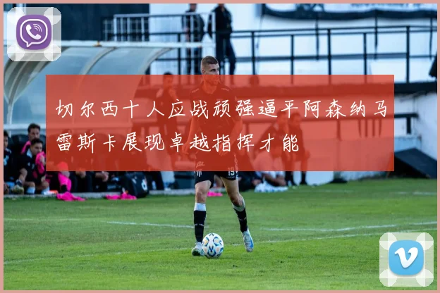 切尔西十人应战顽强逼平阿森纳马雷斯卡展现卓越指挥才能