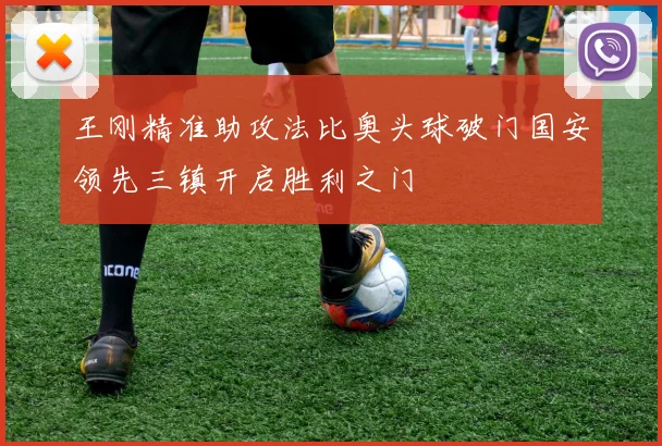 王刚精准助攻法比奥头球破门国安领先三镇开启胜利之门